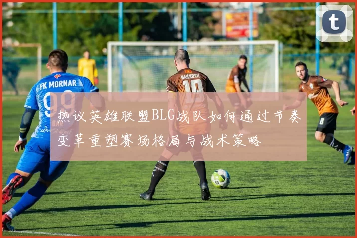 热议英雄联盟BLG战队如何通过节奏变革重塑赛场格局与战术策略