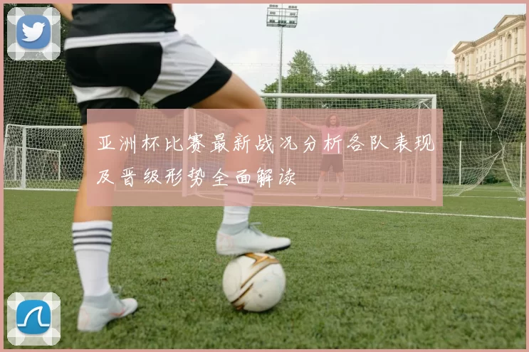 亚洲杯比赛最新战况分析各队表现及晋级形势全面解读