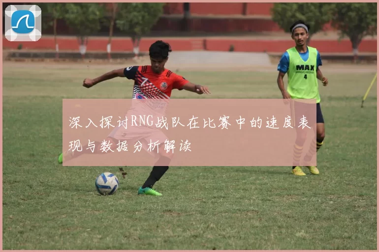 深入探讨RNG战队在比赛中的速度表现与数据分析解读