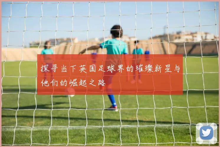 探寻当下英国足球界的璀璨新星与他们的崛起之路