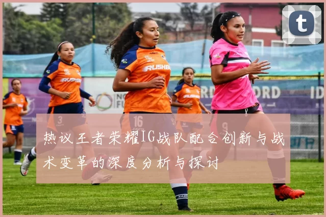 热议王者荣耀IG战队配合创新与战术变革的深度分析与探讨