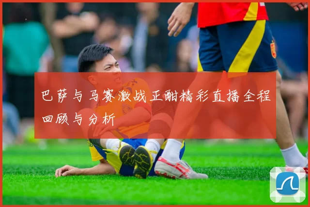 巴萨与马赛激战正酣精彩直播全程回顾与分析