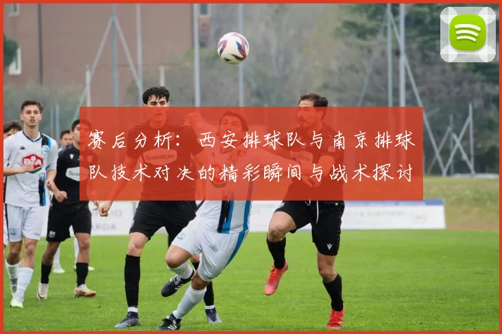 赛后分析：西安排球队与南京排球队技术对决的精彩瞬间与战术探讨