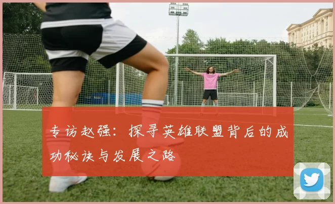 专访赵强：探寻英雄联盟背后的成功秘诀与发展之路