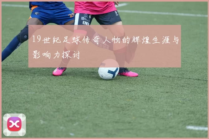 19世纪足球传奇人物的辉煌生涯与影响力探讨