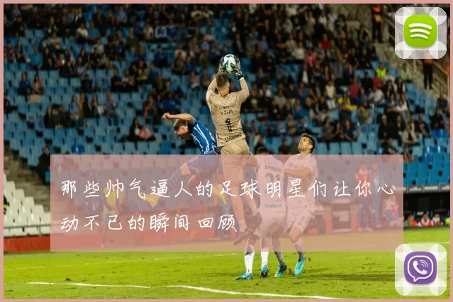 那些帅气逼人的足球明星们让你心动不已的瞬间回顾