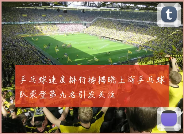 乒乓球速度排行榜揭晓上海乒乓球队荣登第九名引发关注