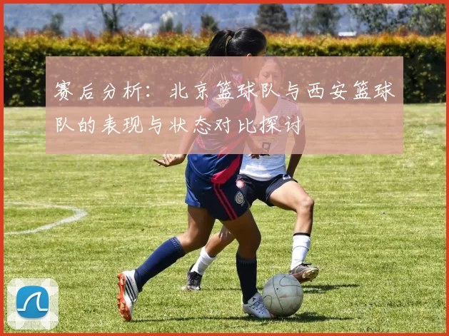 赛后分析：北京篮球队与西安篮球队的表现与状态对比探讨