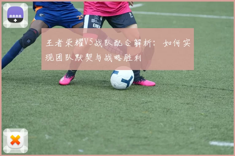 王者荣耀V5战队配合解析：如何实现团队默契与战略胜利