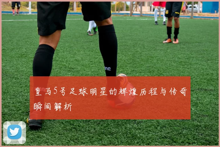 皇马5号足球明星的辉煌历程与传奇瞬间解析