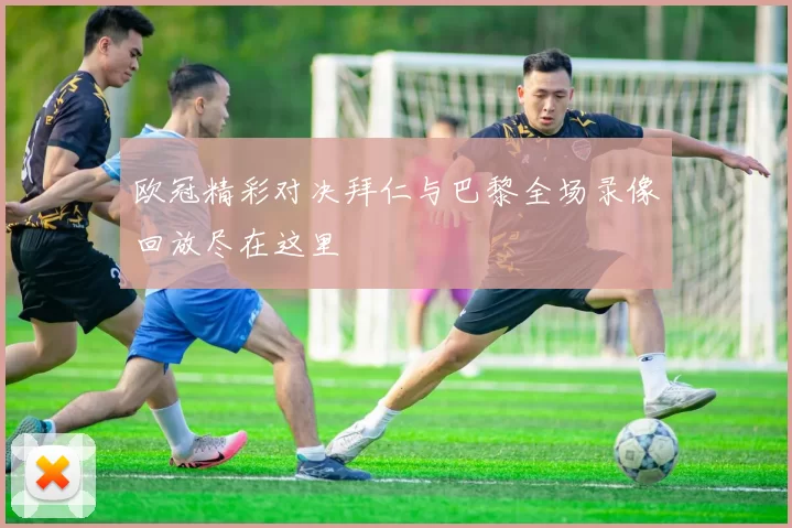 欧冠精彩对决拜仁与巴黎全场录像回放尽在这里