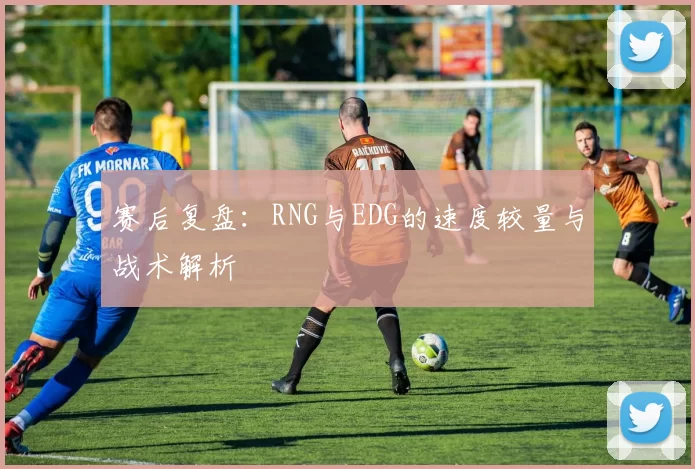 赛后复盘：RNG与EDG的速度较量与战术解析