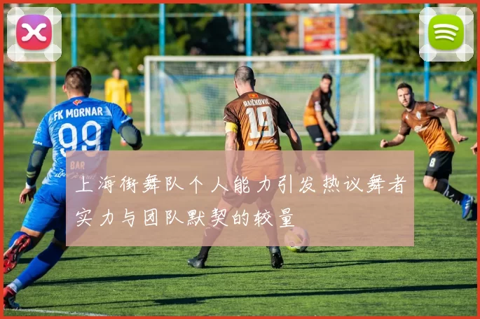 上海街舞队个人能力引发热议舞者实力与团队默契的较量