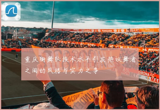 重庆街舞队技术水平引发热议舞者之间的风格与实力之争