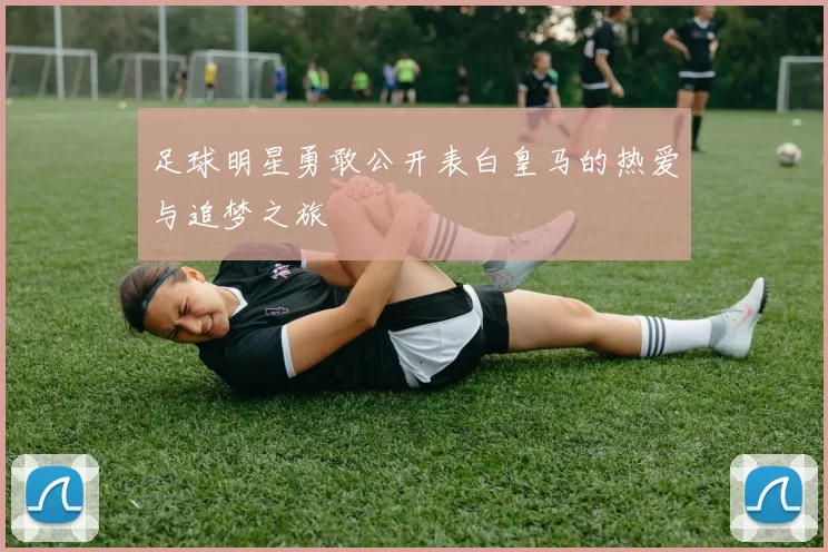 足球明星勇敢公开表白皇马的热爱与追梦之旅