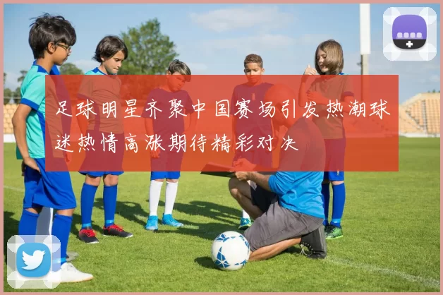 足球明星齐聚中国赛场引发热潮球迷热情高涨期待精彩对决