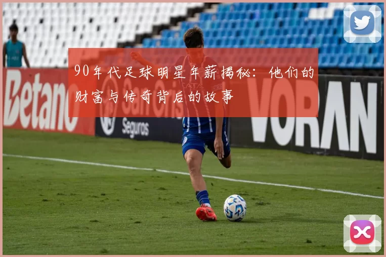 90年代足球明星年薪揭秘：他们的财富与传奇背后的故事