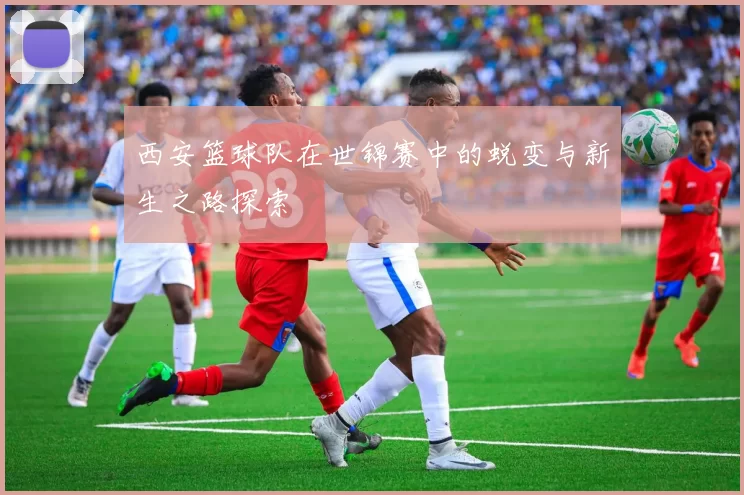 西安篮球队在世锦赛中的蜕变与新生之路探索