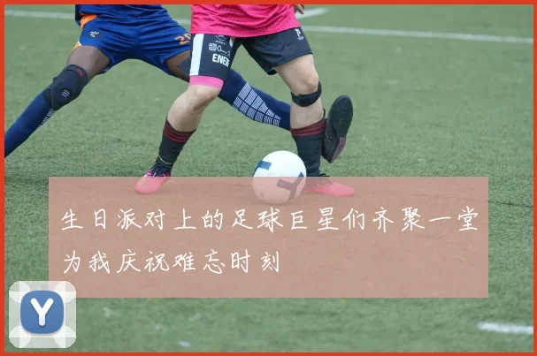 生日派对上的足球巨星们齐聚一堂为我庆祝难忘时刻