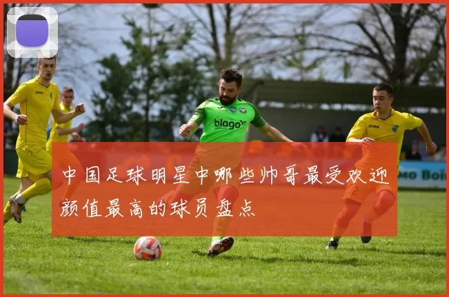 中国足球明星中哪些帅哥最受欢迎颜值最高的球员盘点