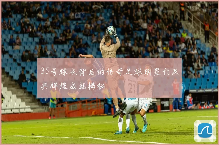 35号球衣背后的传奇足球明星们及其辉煌成就揭秘