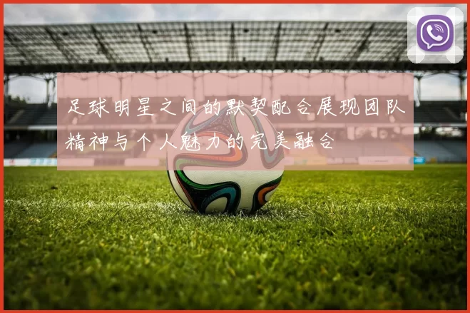 足球明星之间的默契配合展现团队精神与个人魅力的完美融合