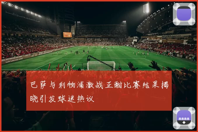 巴萨与利物浦激战正酣比赛结果揭晓引发球迷热议