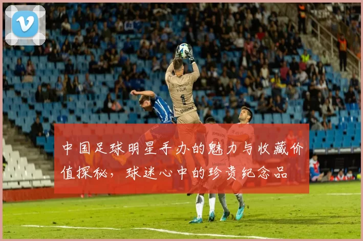 中国足球明星手办的魅力与收藏价值探秘，球迷心中的珍贵纪念品