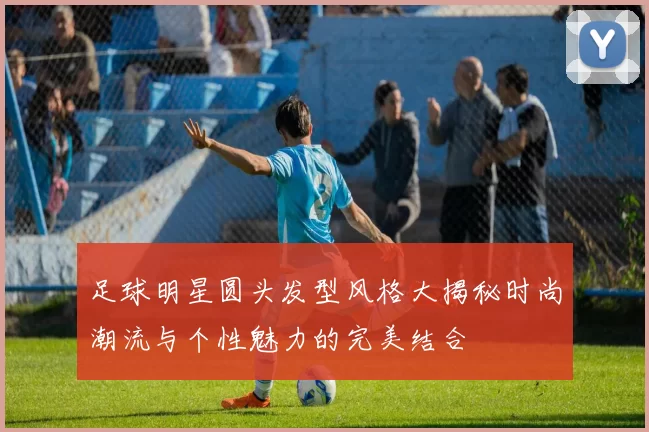 足球明星圆头发型风格大揭秘时尚潮流与个性魅力的完美结合