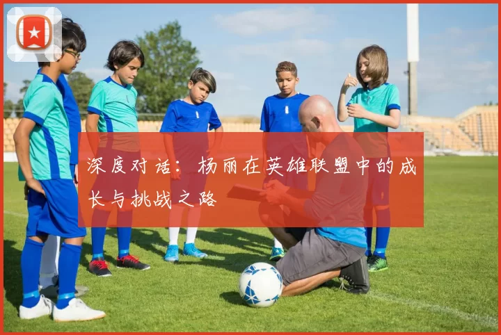 深度对话：杨丽在英雄联盟中的成长与挑战之路