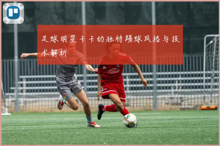 足球明星卡卡的独特踢球风格与技术解析