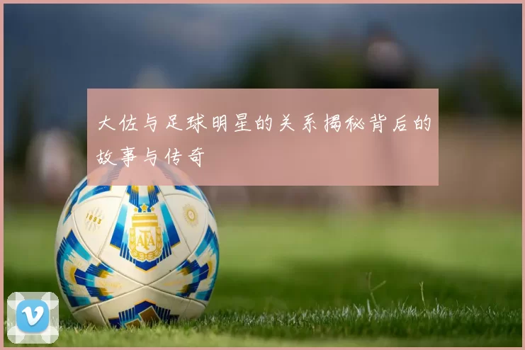 大佐与足球明星的关系揭秘背后的故事与传奇