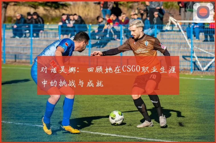 对话吴娜：回顾她在CSGO职业生涯中的挑战与成就