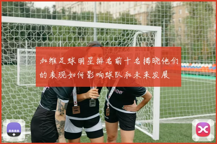 加维足球明星排名前十名揭晓他们的表现如何影响球队和未来发展