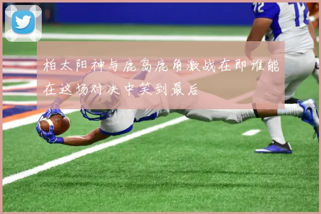 柏太阳神与鹿岛鹿角激战在即谁能在这场对决中笑到最后