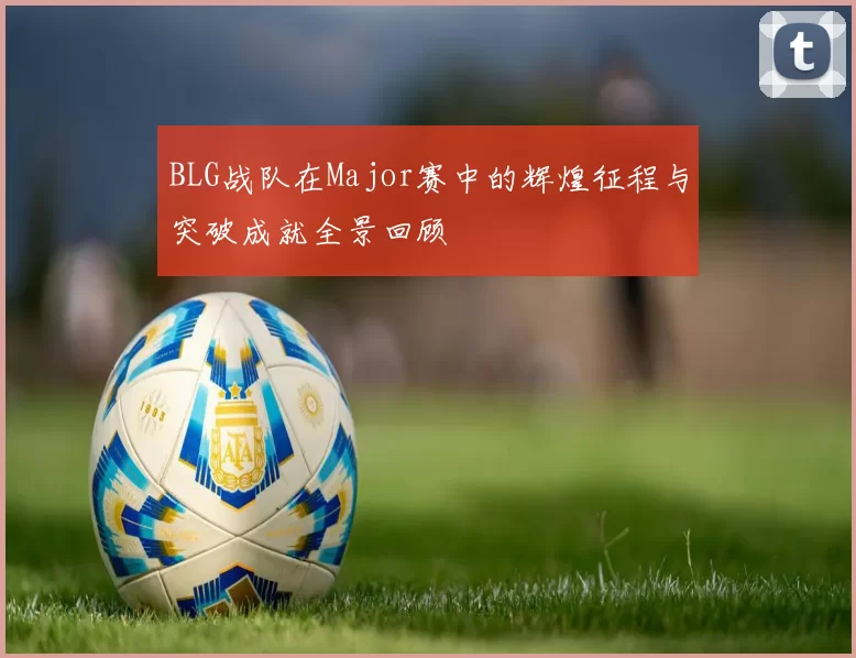 BLG战队在Major赛中的辉煌征程与突破成就全景回顾