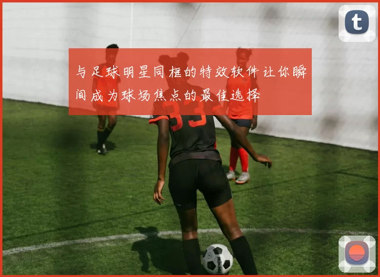 与足球明星同框的特效软件让你瞬间成为球场焦点的最佳选择