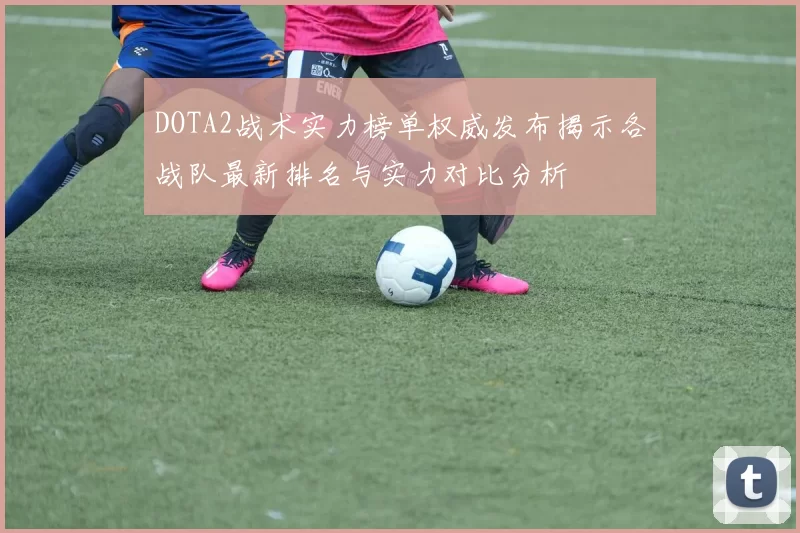 DOTA2战术实力榜单权威发布揭示各战队最新排名与实力对比分析