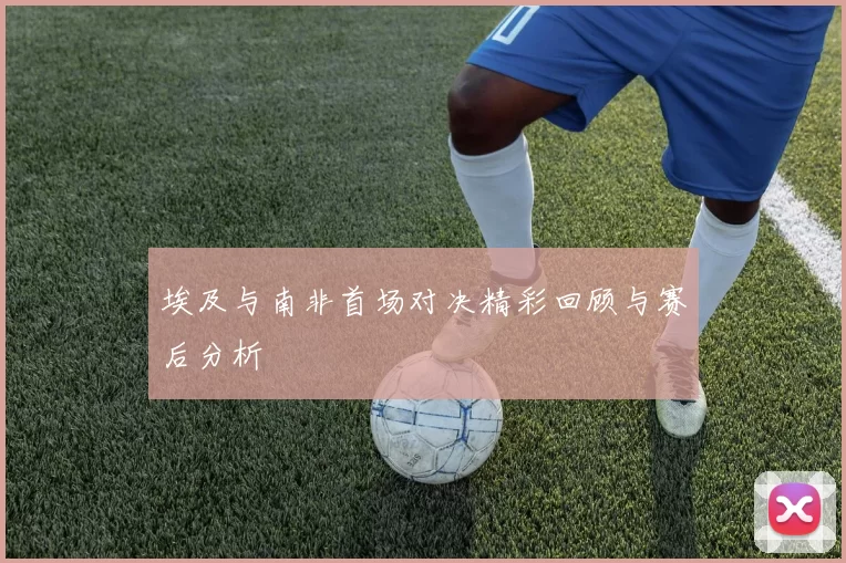 埃及与南非首场对决精彩回顾与赛后分析