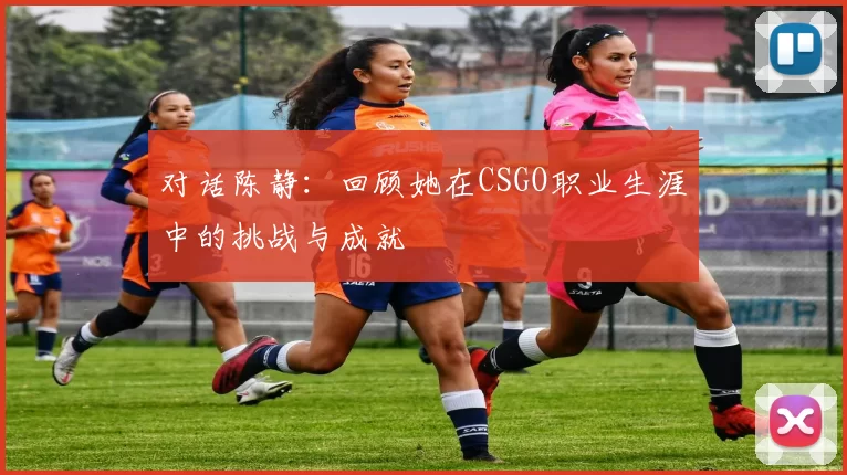 对话陈静：回顾她在CSGO职业生涯中的挑战与成就