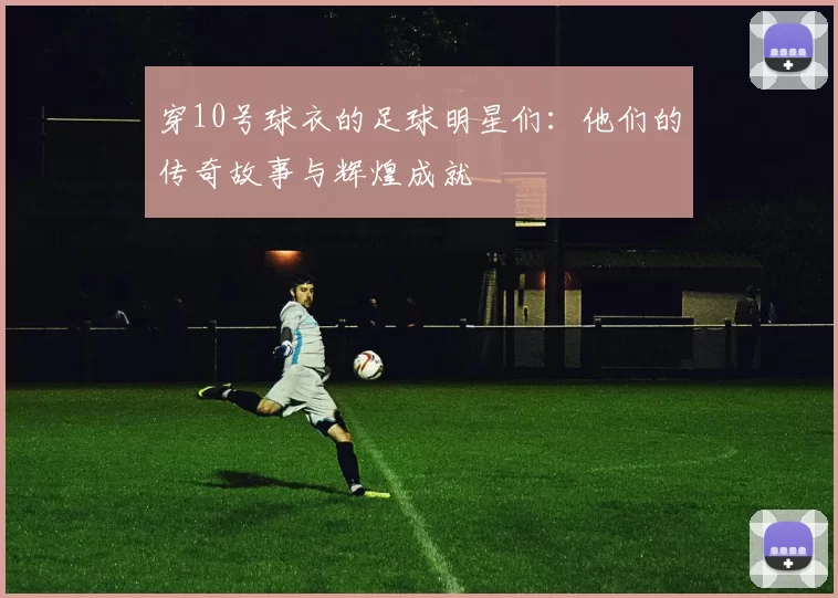 穿10号球衣的足球明星们：他们的传奇故事与辉煌成就