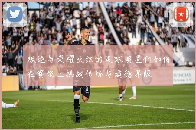 叛逆与荣耀交织的足球明星们如何在赛场上挑战传统与道德界限