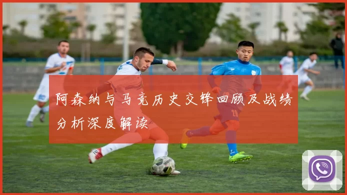 阿森纳与马竞历史交锋回顾及战绩分析深度解读