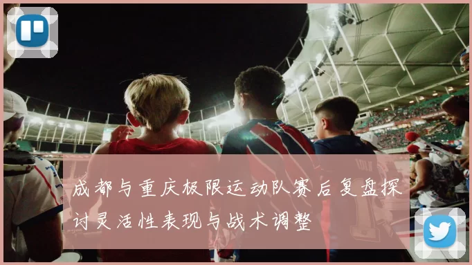成都与重庆极限运动队赛后复盘探讨灵活性表现与战术调整
