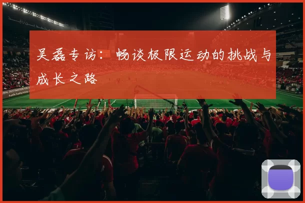 吴磊专访：畅谈极限运动的挑战与成长之路