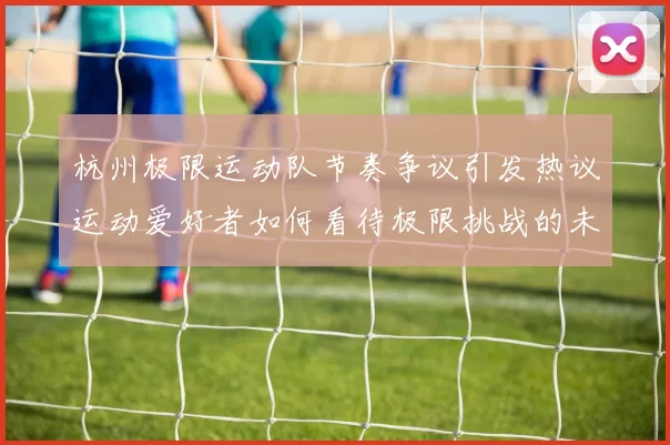 杭州极限运动队节奏争议引发热议运动爱好者如何看待极限挑战的未来发展