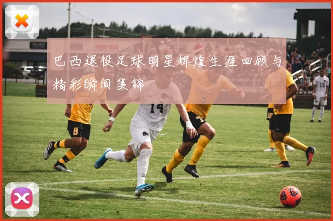 巴西退役足球明星辉煌生涯回顾与精彩瞬间集锦