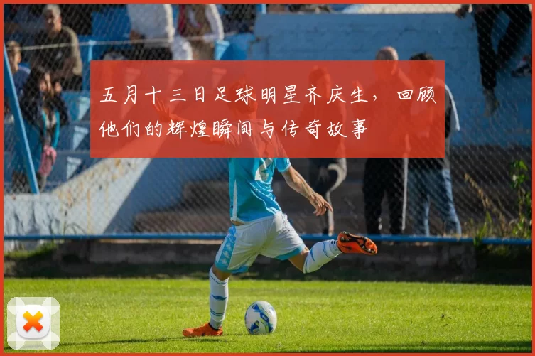 五月十三日足球明星齐庆生，回顾他们的辉煌瞬间与传奇故事