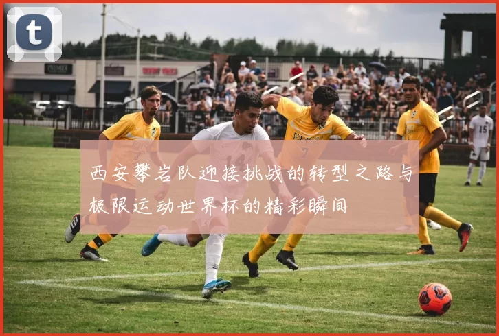 西安攀岩队迎接挑战的转型之路与极限运动世界杯的精彩瞬间