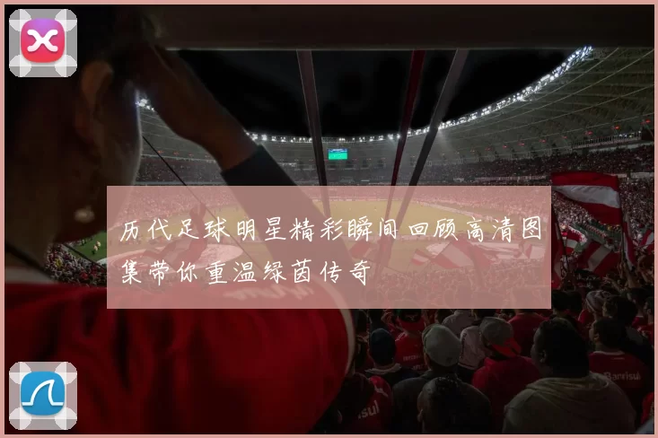 历代足球明星精彩瞬间回顾高清图集带你重温绿茵传奇
